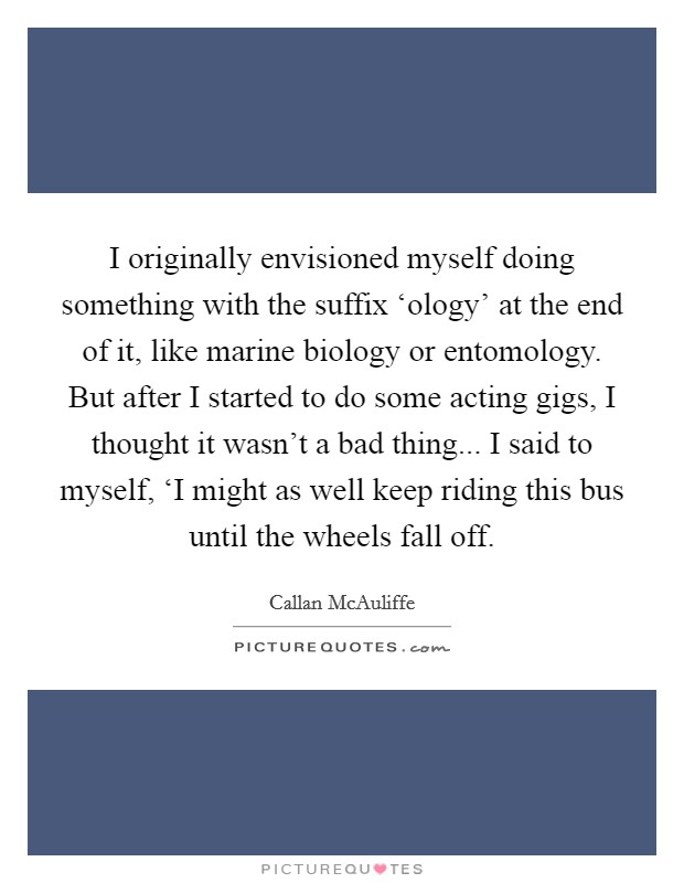 I originally envisioned myself doing something with the suffix ‘ology' at the end of it, like marine biology or entomology. But after I started to do some acting gigs, I thought it wasn't a bad thing... I said to myself, ‘I might as well keep riding this bus until the wheels fall off Picture Quote #1