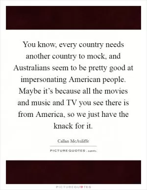 You know, every country needs another country to mock, and Australians seem to be pretty good at impersonating American people. Maybe it’s because all the movies and music and TV you see there is from America, so we just have the knack for it Picture Quote #1