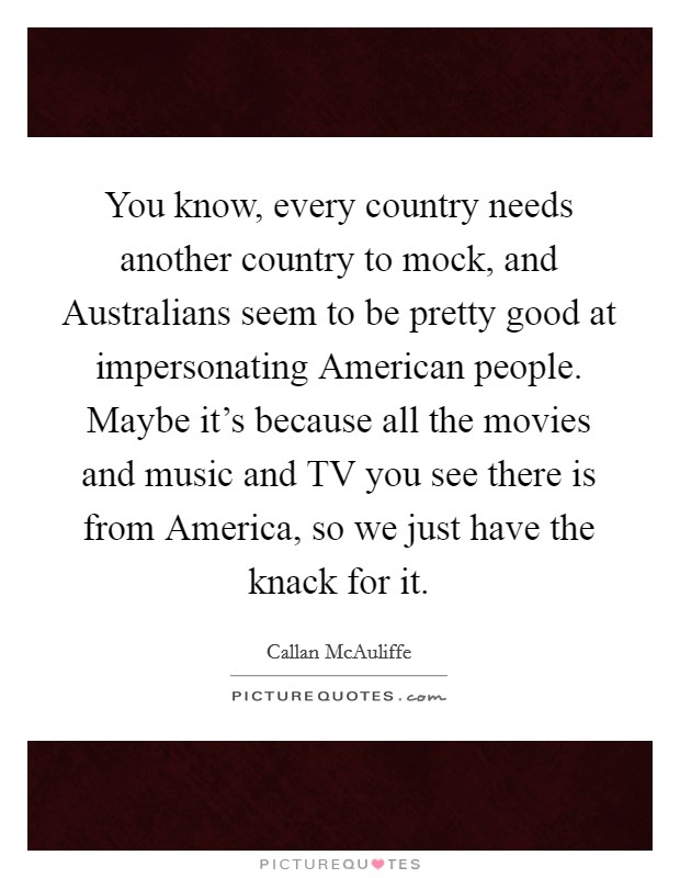 You know, every country needs another country to mock, and Australians seem to be pretty good at impersonating American people. Maybe it's because all the movies and music and TV you see there is from America, so we just have the knack for it Picture Quote #1