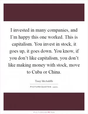 I invested in many companies, and I’m happy this one worked. This is capitalism. You invest in stock, it goes up, it goes down. You know, if you don’t like capitalism, you don’t like making money with stock, move to Cuba or China Picture Quote #1
