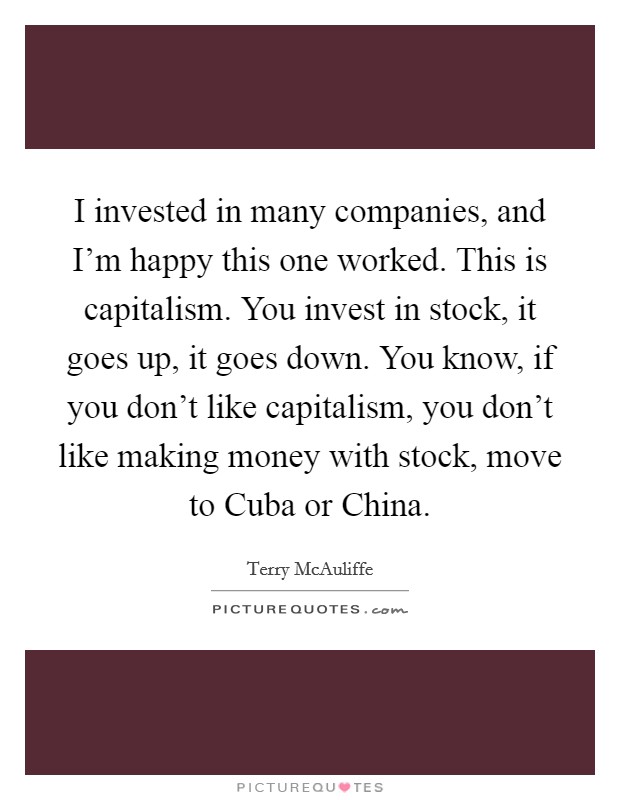 I invested in many companies, and I'm happy this one worked. This is capitalism. You invest in stock, it goes up, it goes down. You know, if you don't like capitalism, you don't like making money with stock, move to Cuba or China Picture Quote #1