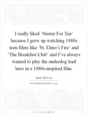 I really liked ‘Starter For Ten’ because I grew up watching 1980s teen films like ‘St. Elmo’s Fire’ and ‘The Breakfast Club’ and I’ve always wanted to play the underdog lead hero in a 1980s-inspired film Picture Quote #1