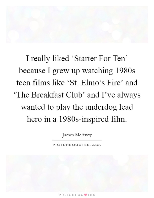 I really liked ‘Starter For Ten' because I grew up watching 1980s teen films like ‘St. Elmo's Fire' and ‘The Breakfast Club' and I've always wanted to play the underdog lead hero in a 1980s-inspired film Picture Quote #1