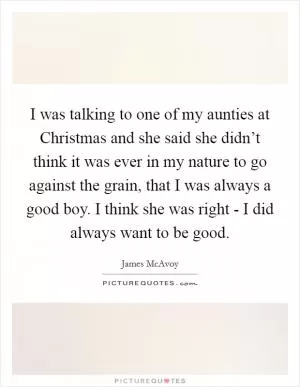 I was talking to one of my aunties at Christmas and she said she didn’t think it was ever in my nature to go against the grain, that I was always a good boy. I think she was right - I did always want to be good Picture Quote #1
