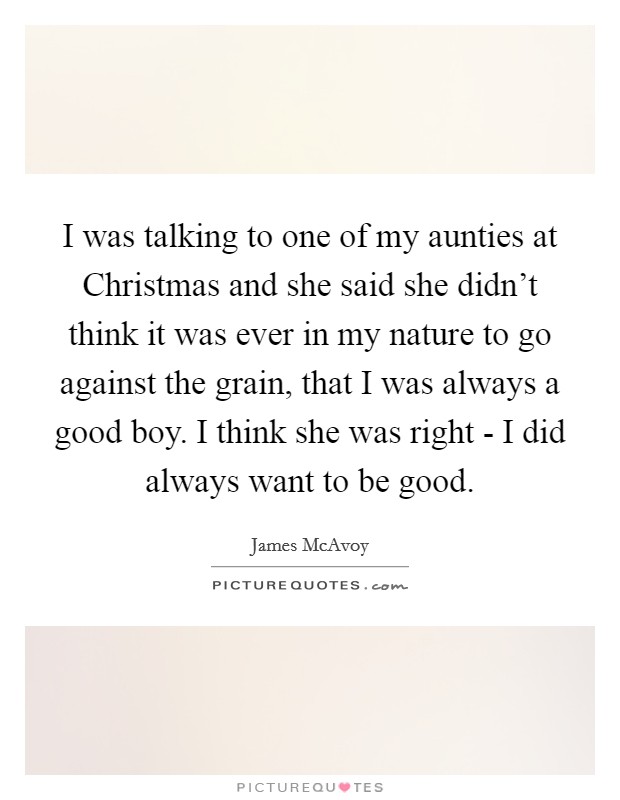 I was talking to one of my aunties at Christmas and she said she didn't think it was ever in my nature to go against the grain, that I was always a good boy. I think she was right - I did always want to be good Picture Quote #1