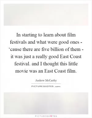 In starting to learn about film festivals and what were good ones - ‘cause there are five billion of them - it was just a really good East Coast festival. and I thought this little movie was an East Coast film Picture Quote #1