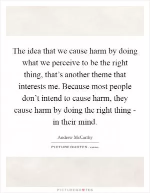 The idea that we cause harm by doing what we perceive to be the right thing, that’s another theme that interests me. Because most people don’t intend to cause harm, they cause harm by doing the right thing - in their mind Picture Quote #1