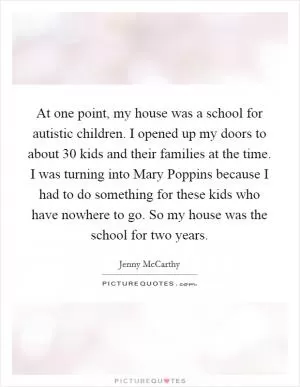 At one point, my house was a school for autistic children. I opened up my doors to about 30 kids and their families at the time. I was turning into Mary Poppins because I had to do something for these kids who have nowhere to go. So my house was the school for two years Picture Quote #1