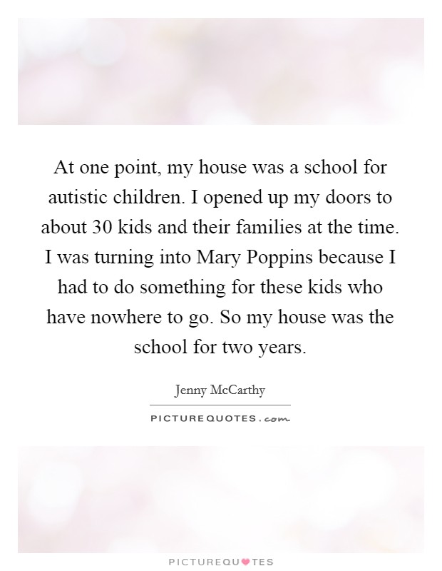 At one point, my house was a school for autistic children. I opened up my doors to about 30 kids and their families at the time. I was turning into Mary Poppins because I had to do something for these kids who have nowhere to go. So my house was the school for two years Picture Quote #1