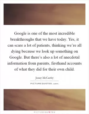 Google is one of the most incredible breakthroughs that we have today. Yes, it can scare a lot of patients, thinking we’re all dying because we look up something on Google. But there’s also a lot of anecdotal information from parents, firsthand accounts of what they did for their own child Picture Quote #1