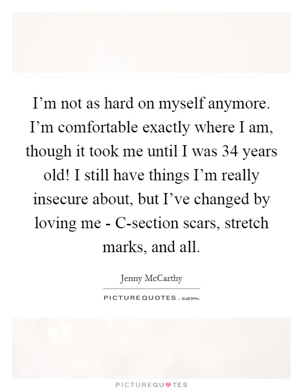 I'm not as hard on myself anymore. I'm comfortable exactly where I am, though it took me until I was 34 years old! I still have things I'm really insecure about, but I've changed by loving me - C-section scars, stretch marks, and all Picture Quote #1