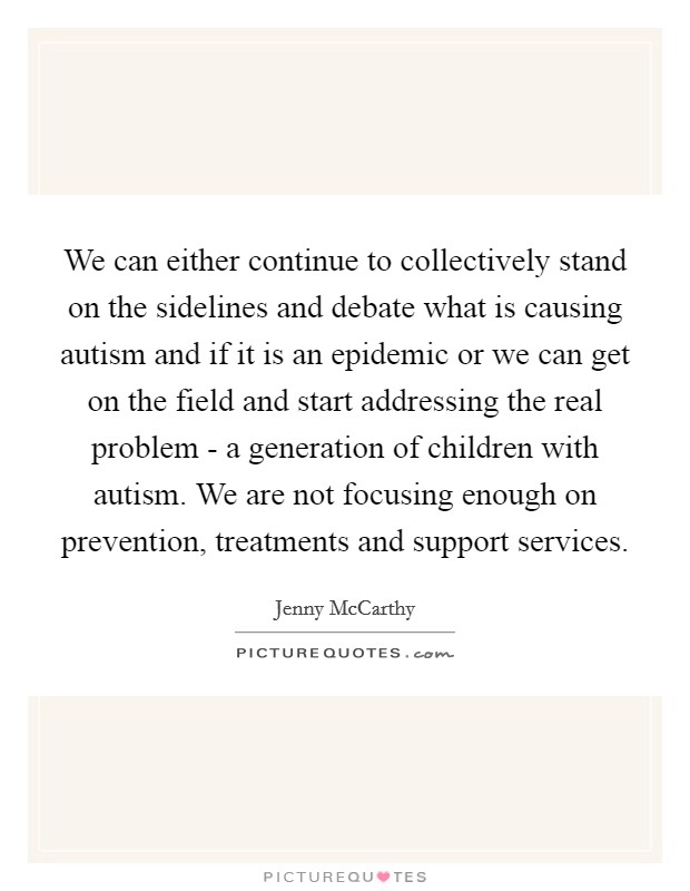 We can either continue to collectively stand on the sidelines and debate what is causing autism and if it is an epidemic or we can get on the field and start addressing the real problem - a generation of children with autism. We are not focusing enough on prevention, treatments and support services Picture Quote #1