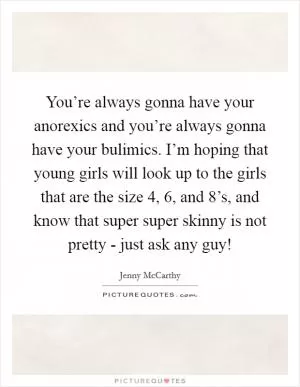 You’re always gonna have your anorexics and you’re always gonna have your bulimics. I’m hoping that young girls will look up to the girls that are the size 4, 6, and 8’s, and know that super super skinny is not pretty - just ask any guy! Picture Quote #1