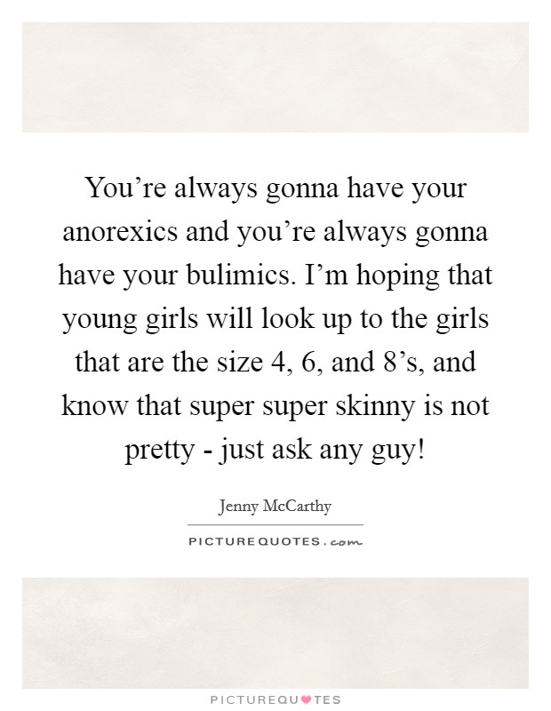 You're always gonna have your anorexics and you're always gonna have your bulimics. I'm hoping that young girls will look up to the girls that are the size 4, 6, and 8's, and know that super super skinny is not pretty - just ask any guy! Picture Quote #1