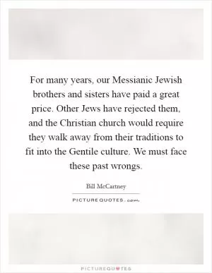 For many years, our Messianic Jewish brothers and sisters have paid a great price. Other Jews have rejected them, and the Christian church would require they walk away from their traditions to fit into the Gentile culture. We must face these past wrongs Picture Quote #1
