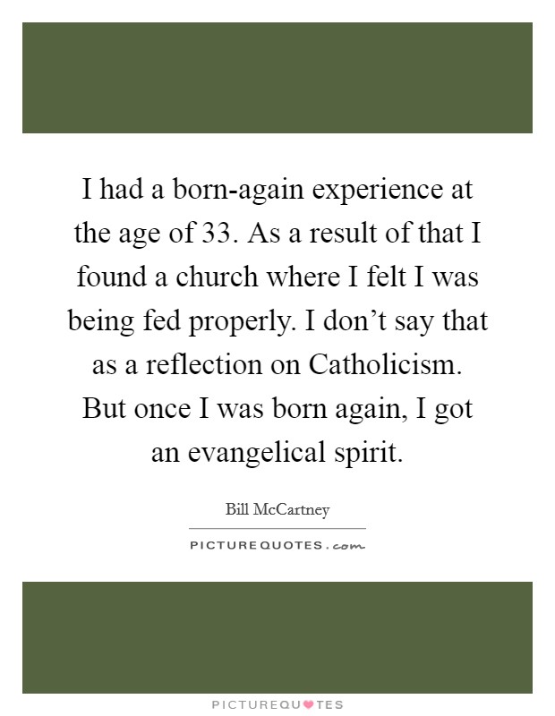 I had a born-again experience at the age of 33. As a result of that I found a church where I felt I was being fed properly. I don't say that as a reflection on Catholicism. But once I was born again, I got an evangelical spirit Picture Quote #1