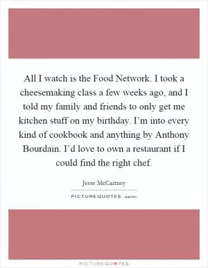 All I watch is the Food Network. I took a cheesemaking class a few weeks ago, and I told my family and friends to only get me kitchen stuff on my birthday. I’m into every kind of cookbook and anything by Anthony Bourdain. I’d love to own a restaurant if I could find the right chef Picture Quote #1