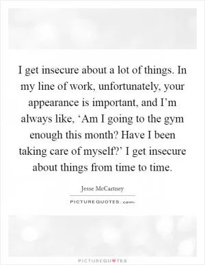 I get insecure about a lot of things. In my line of work, unfortunately, your appearance is important, and I’m always like, ‘Am I going to the gym enough this month? Have I been taking care of myself?’ I get insecure about things from time to time Picture Quote #1