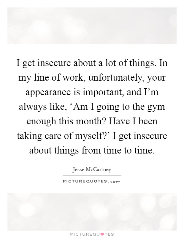 I get insecure about a lot of things. In my line of work, unfortunately, your appearance is important, and I'm always like, ‘Am I going to the gym enough this month? Have I been taking care of myself?' I get insecure about things from time to time Picture Quote #1