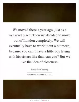 We moved there a year ago, just as a weekend place. Then we decided to move out of London completely. We will eventually have to work it out a bit more, because you can’t have a little boy living with his sisters like that, can you? But we like the idea of closeness Picture Quote #1