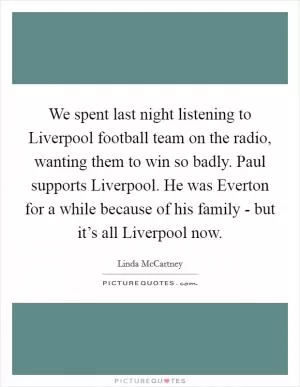 We spent last night listening to Liverpool football team on the radio, wanting them to win so badly. Paul supports Liverpool. He was Everton for a while because of his family - but it’s all Liverpool now Picture Quote #1