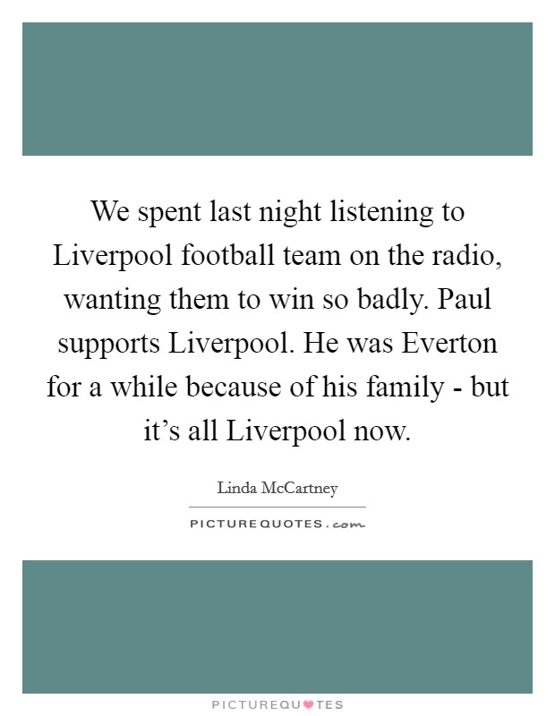 We spent last night listening to Liverpool football team on the radio, wanting them to win so badly. Paul supports Liverpool. He was Everton for a while because of his family - but it's all Liverpool now Picture Quote #1