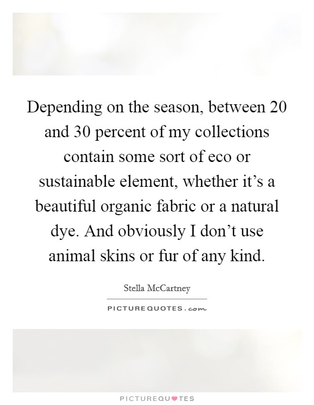 Depending on the season, between 20 and 30 percent of my collections contain some sort of eco or sustainable element, whether it's a beautiful organic fabric or a natural dye. And obviously I don't use animal skins or fur of any kind Picture Quote #1