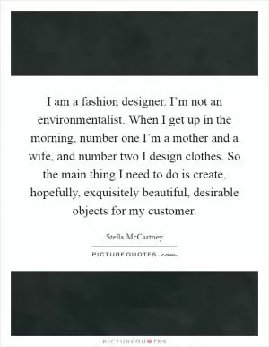 I am a fashion designer. I’m not an environmentalist. When I get up in the morning, number one I’m a mother and a wife, and number two I design clothes. So the main thing I need to do is create, hopefully, exquisitely beautiful, desirable objects for my customer Picture Quote #1