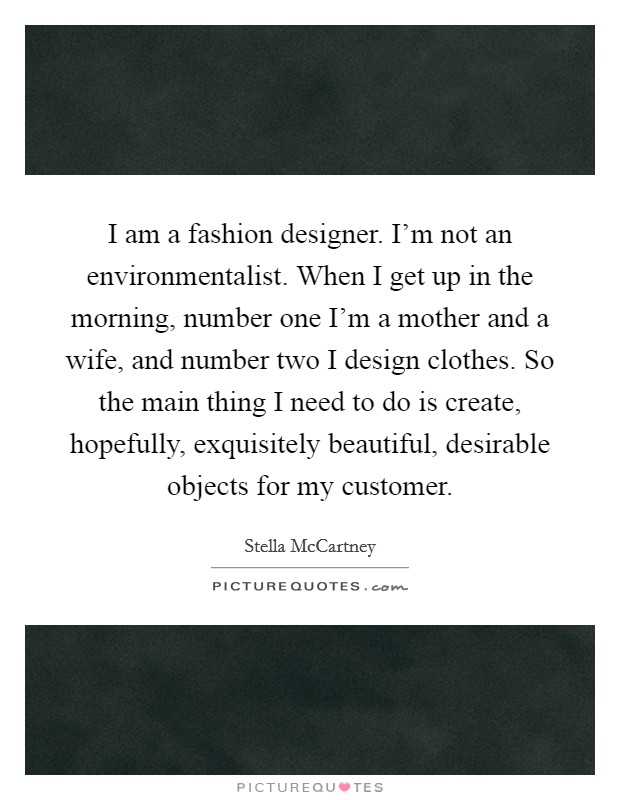 I am a fashion designer. I'm not an environmentalist. When I get up in the morning, number one I'm a mother and a wife, and number two I design clothes. So the main thing I need to do is create, hopefully, exquisitely beautiful, desirable objects for my customer Picture Quote #1