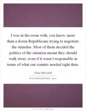 I was in the room with, you know, more than a dozen Republicans trying to negotiate the stimulus. Most of them decided the politics of the situation meant they should walk away, even if it wasn’t responsible in terms of what our country needed right then Picture Quote #1