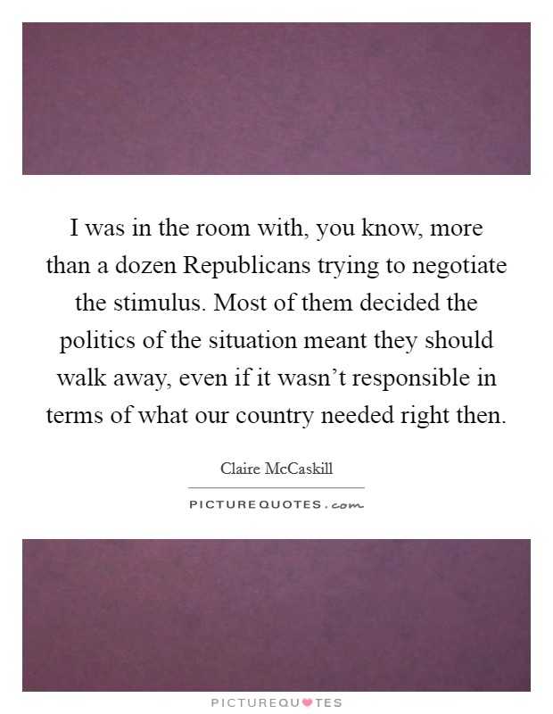 I was in the room with, you know, more than a dozen Republicans trying to negotiate the stimulus. Most of them decided the politics of the situation meant they should walk away, even if it wasn't responsible in terms of what our country needed right then Picture Quote #1