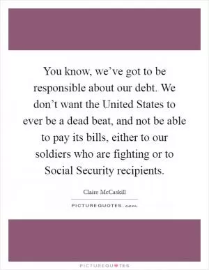You know, we’ve got to be responsible about our debt. We don’t want the United States to ever be a dead beat, and not be able to pay its bills, either to our soldiers who are fighting or to Social Security recipients Picture Quote #1