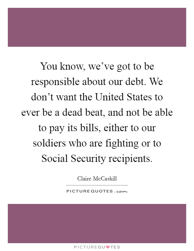 You know, we've got to be responsible about our debt. We don't want the United States to ever be a dead beat, and not be able to pay its bills, either to our soldiers who are fighting or to Social Security recipients Picture Quote #1