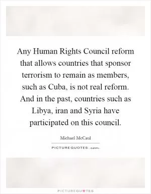 Any Human Rights Council reform that allows countries that sponsor terrorism to remain as members, such as Cuba, is not real reform. And in the past, countries such as Libya, iran and Syria have participated on this council Picture Quote #1
