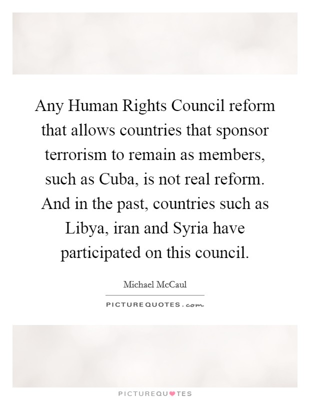 Any Human Rights Council reform that allows countries that sponsor terrorism to remain as members, such as Cuba, is not real reform. And in the past, countries such as Libya, iran and Syria have participated on this council Picture Quote #1