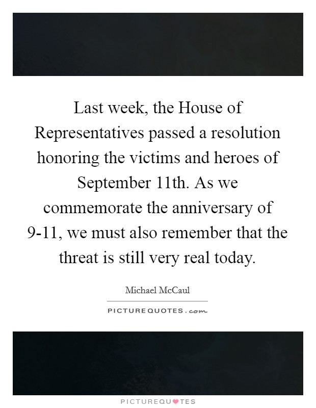Last week, the House of Representatives passed a resolution honoring the victims and heroes of September 11th. As we commemorate the anniversary of 9-11, we must also remember that the threat is still very real today Picture Quote #1
