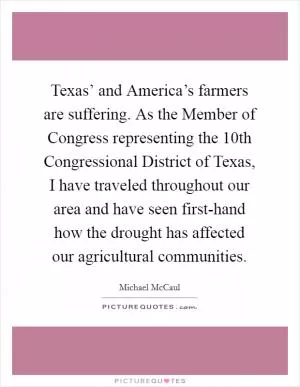 Texas’ and America’s farmers are suffering. As the Member of Congress representing the 10th Congressional District of Texas, I have traveled throughout our area and have seen first-hand how the drought has affected our agricultural communities Picture Quote #1