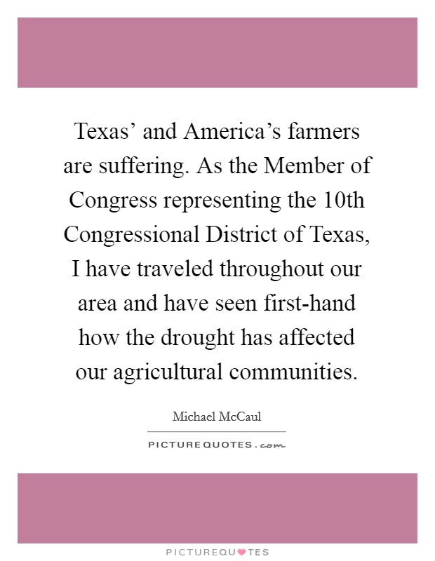 Texas' and America's farmers are suffering. As the Member of Congress representing the 10th Congressional District of Texas, I have traveled throughout our area and have seen first-hand how the drought has affected our agricultural communities Picture Quote #1