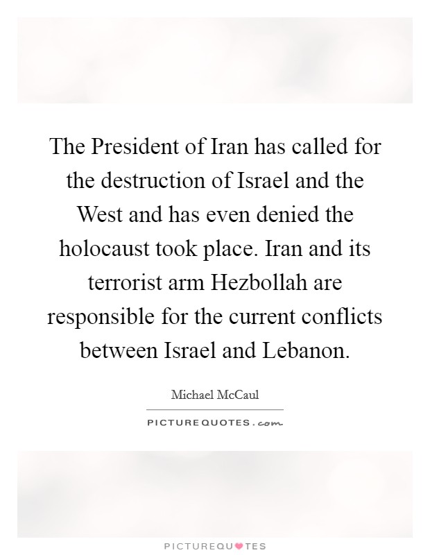 The President of Iran has called for the destruction of Israel and the West and has even denied the holocaust took place. Iran and its terrorist arm Hezbollah are responsible for the current conflicts between Israel and Lebanon Picture Quote #1