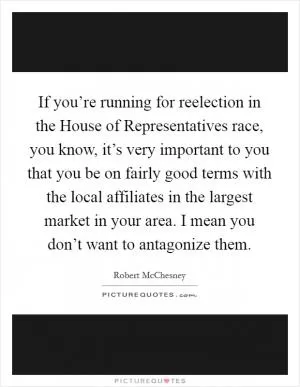 If you’re running for reelection in the House of Representatives race, you know, it’s very important to you that you be on fairly good terms with the local affiliates in the largest market in your area. I mean you don’t want to antagonize them Picture Quote #1