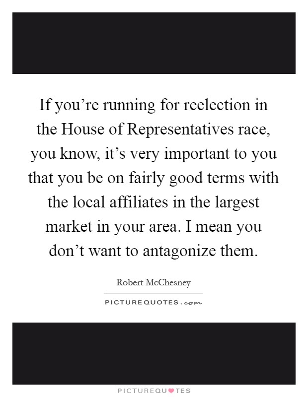 If you're running for reelection in the House of Representatives race, you know, it's very important to you that you be on fairly good terms with the local affiliates in the largest market in your area. I mean you don't want to antagonize them Picture Quote #1
