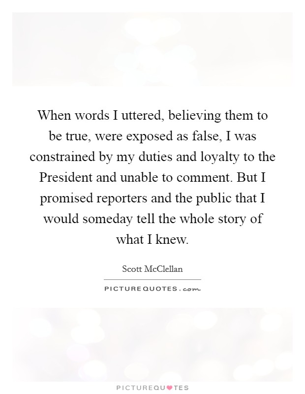 When words I uttered, believing them to be true, were exposed as false, I was constrained by my duties and loyalty to the President and unable to comment. But I promised reporters and the public that I would someday tell the whole story of what I knew Picture Quote #1
