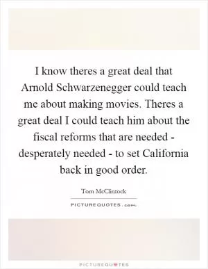 I know theres a great deal that Arnold Schwarzenegger could teach me about making movies. Theres a great deal I could teach him about the fiscal reforms that are needed - desperately needed - to set California back in good order Picture Quote #1