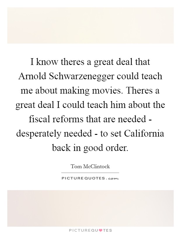 I know theres a great deal that Arnold Schwarzenegger could teach me about making movies. Theres a great deal I could teach him about the fiscal reforms that are needed - desperately needed - to set California back in good order Picture Quote #1