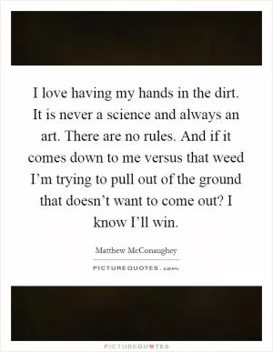 I love having my hands in the dirt. It is never a science and always an art. There are no rules. And if it comes down to me versus that weed I’m trying to pull out of the ground that doesn’t want to come out? I know I’ll win Picture Quote #1