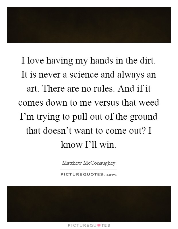 I love having my hands in the dirt. It is never a science and always an art. There are no rules. And if it comes down to me versus that weed I'm trying to pull out of the ground that doesn't want to come out? I know I'll win Picture Quote #1