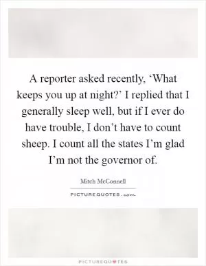 A reporter asked recently, ‘What keeps you up at night?’ I replied that I generally sleep well, but if I ever do have trouble, I don’t have to count sheep. I count all the states I’m glad I’m not the governor of Picture Quote #1