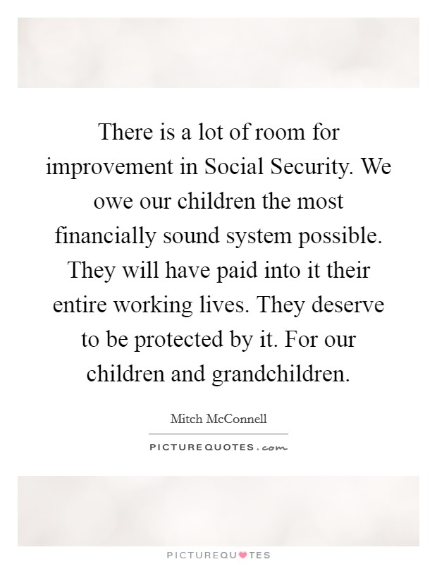 There is a lot of room for improvement in Social Security. We owe our children the most financially sound system possible. They will have paid into it their entire working lives. They deserve to be protected by it. For our children and grandchildren Picture Quote #1