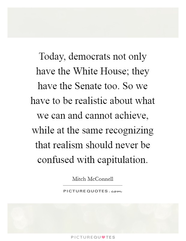 Today, democrats not only have the White House; they have the Senate too. So we have to be realistic about what we can and cannot achieve, while at the same recognizing that realism should never be confused with capitulation Picture Quote #1
