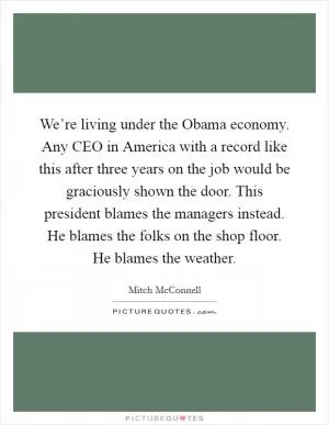 We’re living under the Obama economy. Any CEO in America with a record like this after three years on the job would be graciously shown the door. This president blames the managers instead. He blames the folks on the shop floor. He blames the weather Picture Quote #1